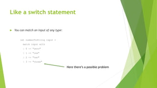 Like a switch statement
 You can match an input of any type:
let numberToString input =
match input with
| 0 -> "zero"
| 1 -> "one"
| 2 -> "two"
| 3 -> "three"
Here there’s a possible problem
 