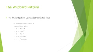 The Wildcard Pattern
 The Wildcard pattern (_) discards the matched value
let numberToString input =
match input with
| 0 -> "zero"
| 1 -> "one"
| 2 -> "two"
| 3 -> "three"
| _ -> "unknown"
 