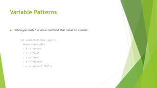 Variable Patterns
 When you match a value and bind that value to a name:
let numberToString input =
match input with
| 0 -> "zero"
| 1 -> "one"
| 2 -> "two"
| 3 -> "three"
| n -> sprintf "%O" n
 