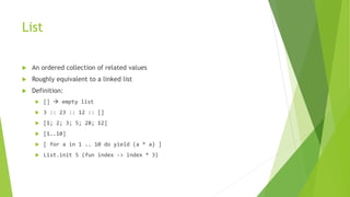 List
 An ordered collection of related values
 Roughly equivalent to a linked list
 Definition:
 []  empty list
 3 :: 23 :: 12 :: []
 [1; 2; 3; 5; 28; 12]
 [1..10]
 [ for a in 1 .. 10 do yield (a * a) ]
 List.init 5 (fun index -> index * 3)
 