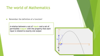 The world of Mathematics
 Remember the definition of a function?
A relation between a set of inputs and a set of
permissible outputs with the property that each
input is related to exactly one output
 
