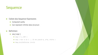 Sequence
 Called also Sequence Expressions
 Computed Lazilly
 Can represent infinite data structure
 Definition:
 seq { expr }
 seq { 1..100 }
 seq { for a in 1 .. 10 do yield a, a*a, a*a*a }
 Seq.initInfinite ((+)1)
 