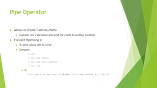 Pipe Operator
 Allows to create function chains
 Evaluate one expression and send the result to another function
 Forward Pipelining |>
 To send values left to write
 Compare
[1..10]
|> List.map addOne
|> List.map multiplyByTwo
|> List.sum
 to
List.sum(List.map multiplyByTwo (List.map addOne ([1..10])))
 