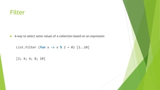 Filter
 A way to select some values of a collection based on an expression
List.filter (fun x -> x % 2 = 0) [1..10]
[2; 4; 6; 8; 10]
 