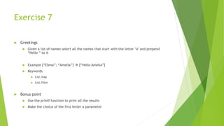Exercise 7
 Greetings
 Given a list of names select all the names that start with the letter ‘A’ and prepend
“Hello “ to it
 Example [“Elena”; “Amelia”]  [“Hello Amelia”]
 Keywords
 List.map
 List.filter
 Bonus point
 Use the printf function to print all the results
 Make the choice of the first letter a parameter
 