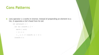 Cons Patterns
 cons operator (::) works in reverse; instead of prepending an element to a
list, it separates a list’s head from its tail
let getLength n =
let rec innerFn c l =
match l with
| [] -> c
| _ :: t -> innerFn (c + 1) t
innerFn 0 n
 
