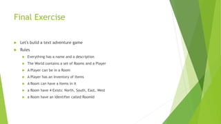 Final Exercise
 Let's build a text adventure game
 Rules
 Everything has a name and a description
 The World contains a set of Rooms and a Player
 A Player can be in a Room
 A Player has an Inventory of Items
 A Room can have a Items in it
 a Room have 4 Exists: North, South, East, West
 a Room have an identifier called RoomId
 