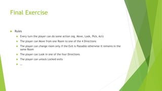 Final Exercise
 Rules
 Every turn the player can do some action (eg. Move, Look, Pick, Act)
 The player can Move from one Room to one of the 4 Directions
 The player can change room only if the Exit is Passable otherwise it remains in the
same Room
 The player can Look in one of the four Directions
 The player can unlock Locked exits
 …
 