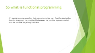 So what is functional programming
It's a programming paradigm that, as mathematics, uses function evaluation
in order to express the relationship between the possible inputs (domain)
and the possible outputs of a system.
 