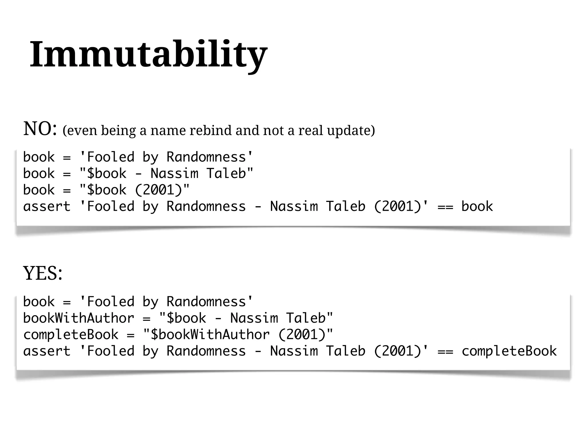Immutability
NO: (even being a name rebind and not a real update)
book =   'Fooled by Randomness'
book =   "$book - Nassim Taleb"
book =   "$book (2001)"
assert   'Fooled by Randomness - Nassim Taleb (2001)' == book




YES:
book = 'Fooled   by Randomness'
bookWithAuthor   = "$book - Nassim Taleb"
completeBook =   "$bookWithAuthor (2001)"
assert 'Fooled   by Randomness - Nassim Taleb (2001)' == completeBook
 