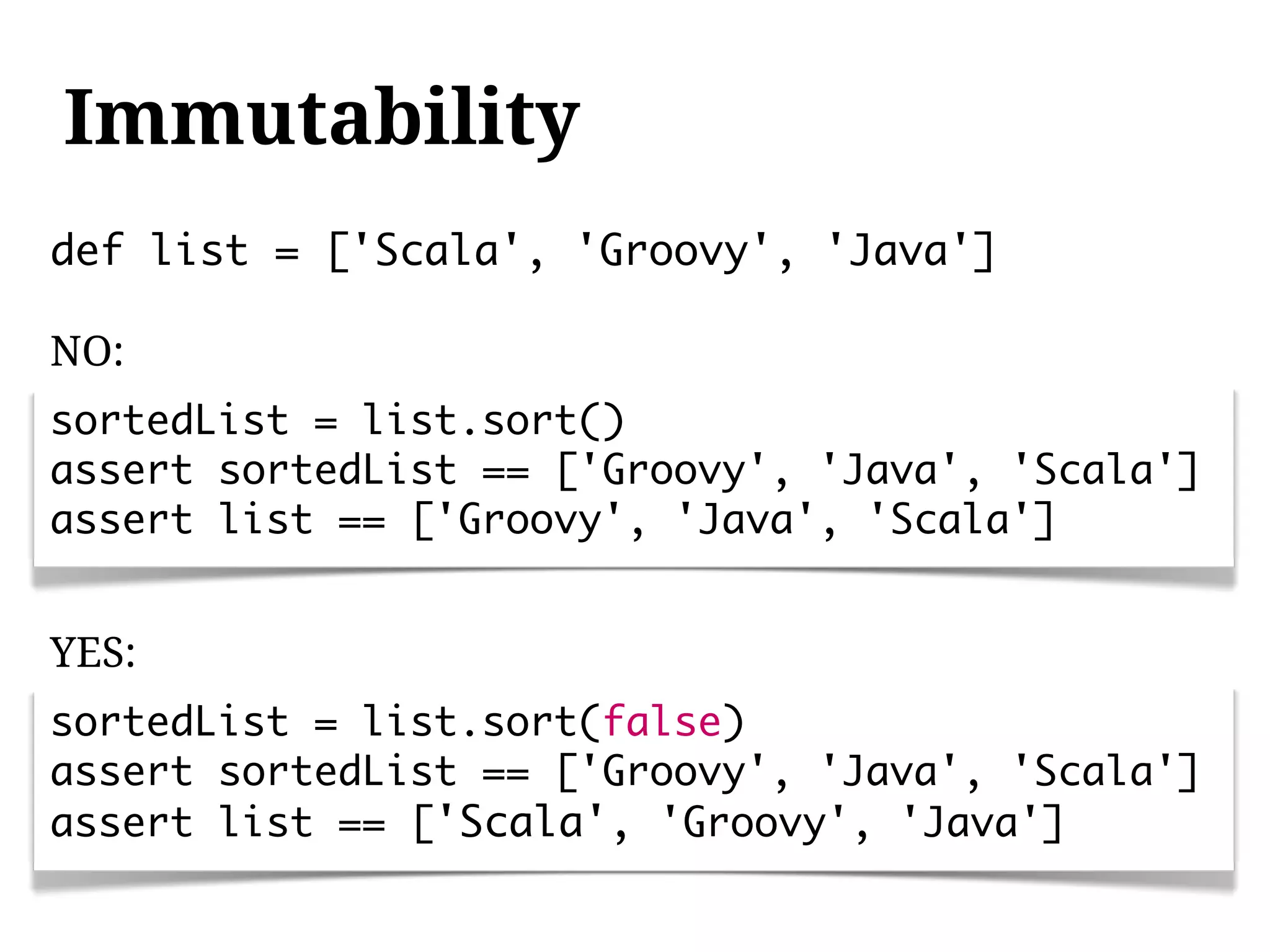 Immutability
def list = ['Scala', 'Groovy', 'Java']

NO:
sortedList = list.sort()
assert sortedList == ['Groovy', 'Java', 'Scala']
assert list == ['Groovy', 'Java', 'Scala']


YES:
sortedList = list.sort(false)
assert sortedList == ['Groovy', 'Java', 'Scala']
assert list == ['Scala', 'Groovy', 'Java']
 