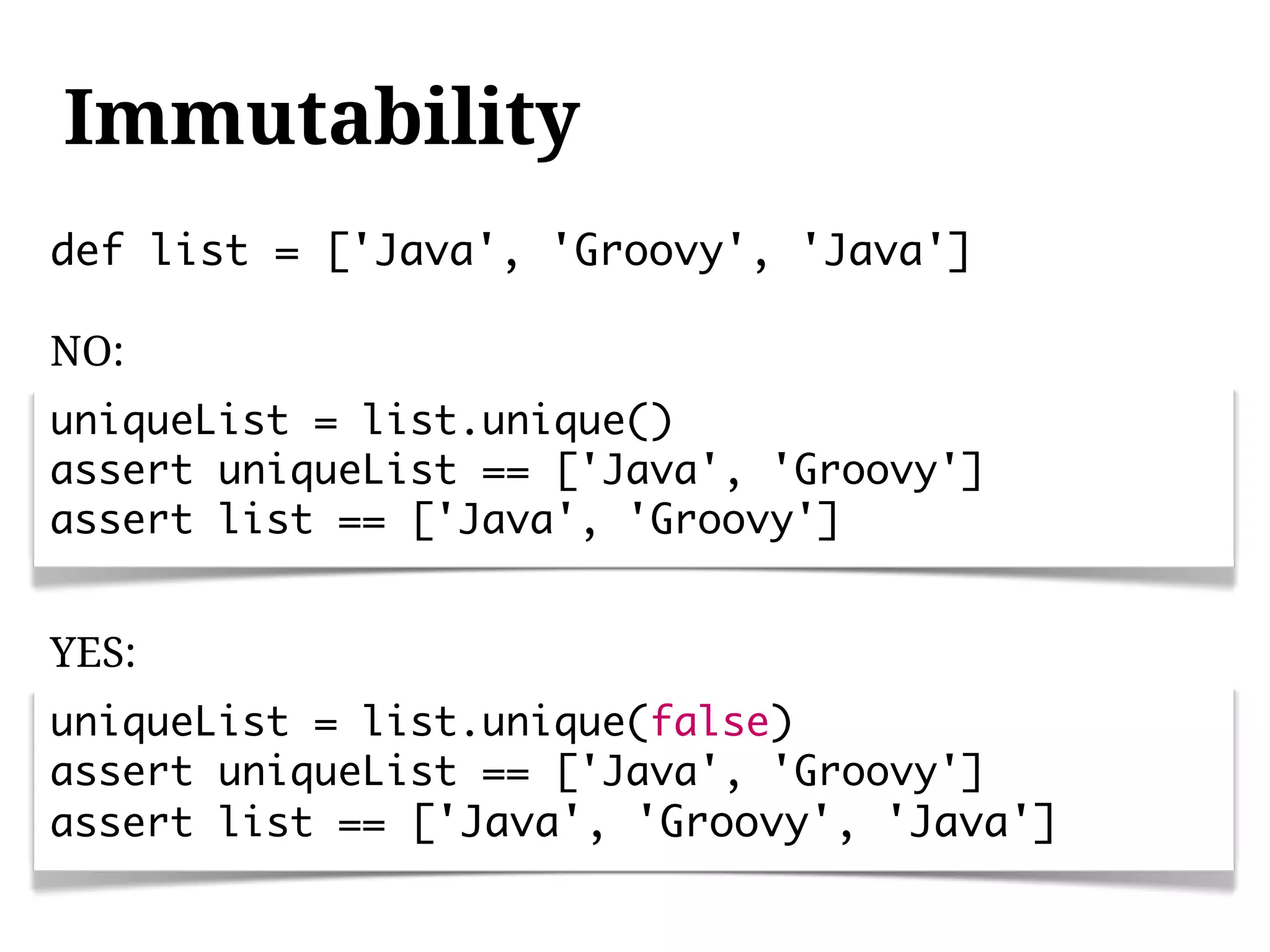 Immutability
def list = ['Java', 'Groovy', 'Java']

NO:
uniqueList = list.unique()
assert uniqueList == ['Java', 'Groovy']
assert list == ['Java', 'Groovy']


YES:
uniqueList = list.unique(false)
assert uniqueList == ['Java', 'Groovy']
assert list == ['Java', 'Groovy', 'Java']
 