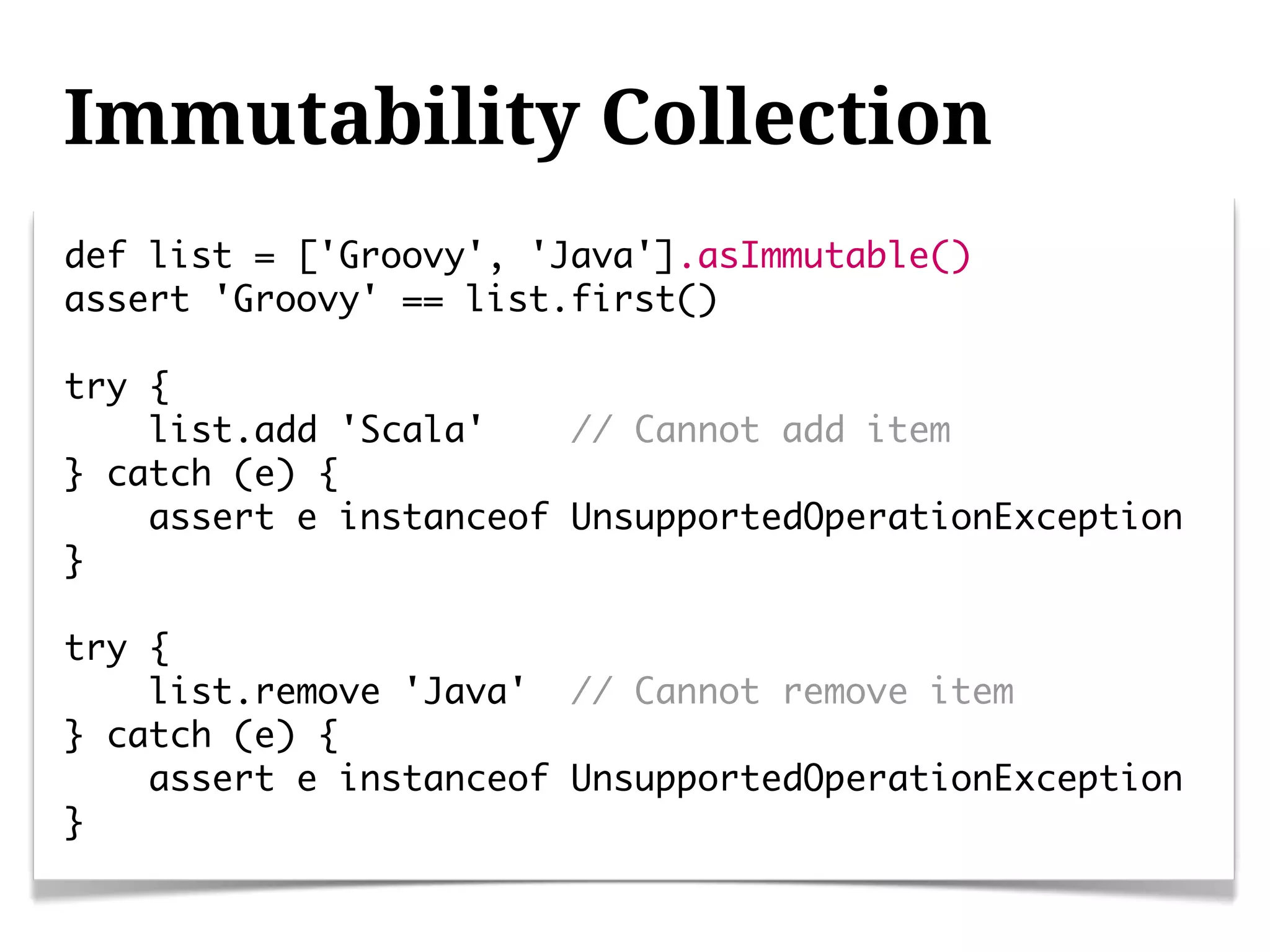 Immutability Collection
def list = ['Groovy', 'Java'].asImmutable()
assert 'Groovy' == list.first()

try {
    list.add 'Scala'    // Cannot add item
} catch (e) {
    assert e instanceof UnsupportedOperationException
}

try {
    list.remove 'Java' // Cannot remove item
} catch (e) {
    assert e instanceof UnsupportedOperationException
}
 