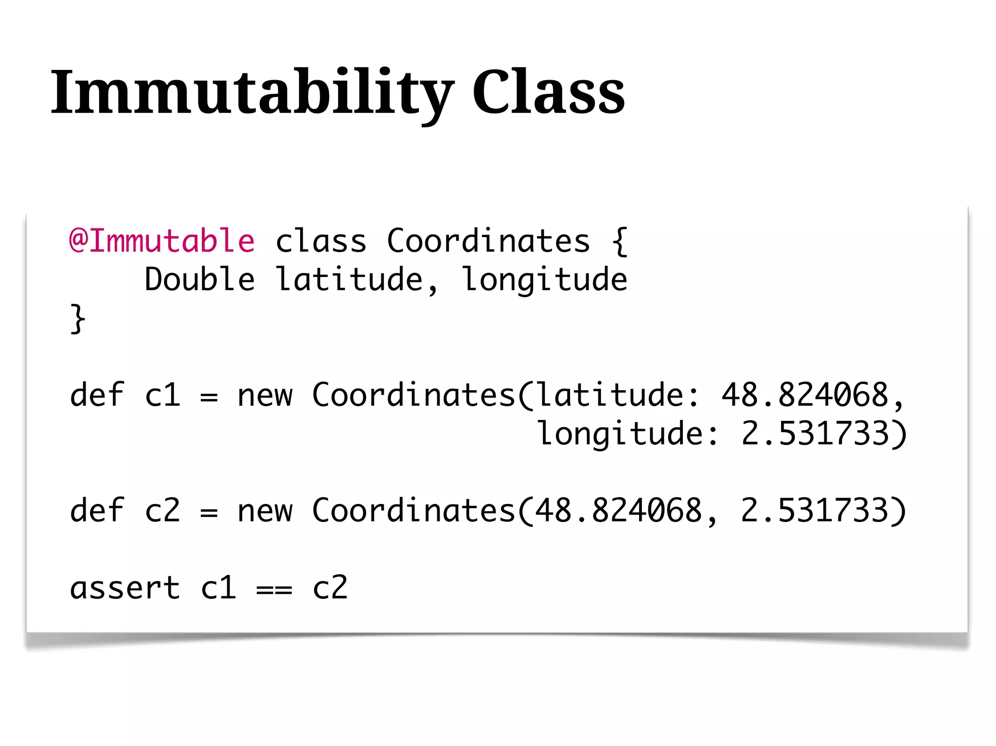 Immutability Class

@Immutable class Coordinates {
    Double latitude, longitude
}

def c1 = new Coordinates(latitude: 48.824068,
                         longitude: 2.531733)

def c2 = new Coordinates(48.824068, 2.531733)

assert c1 == c2
 