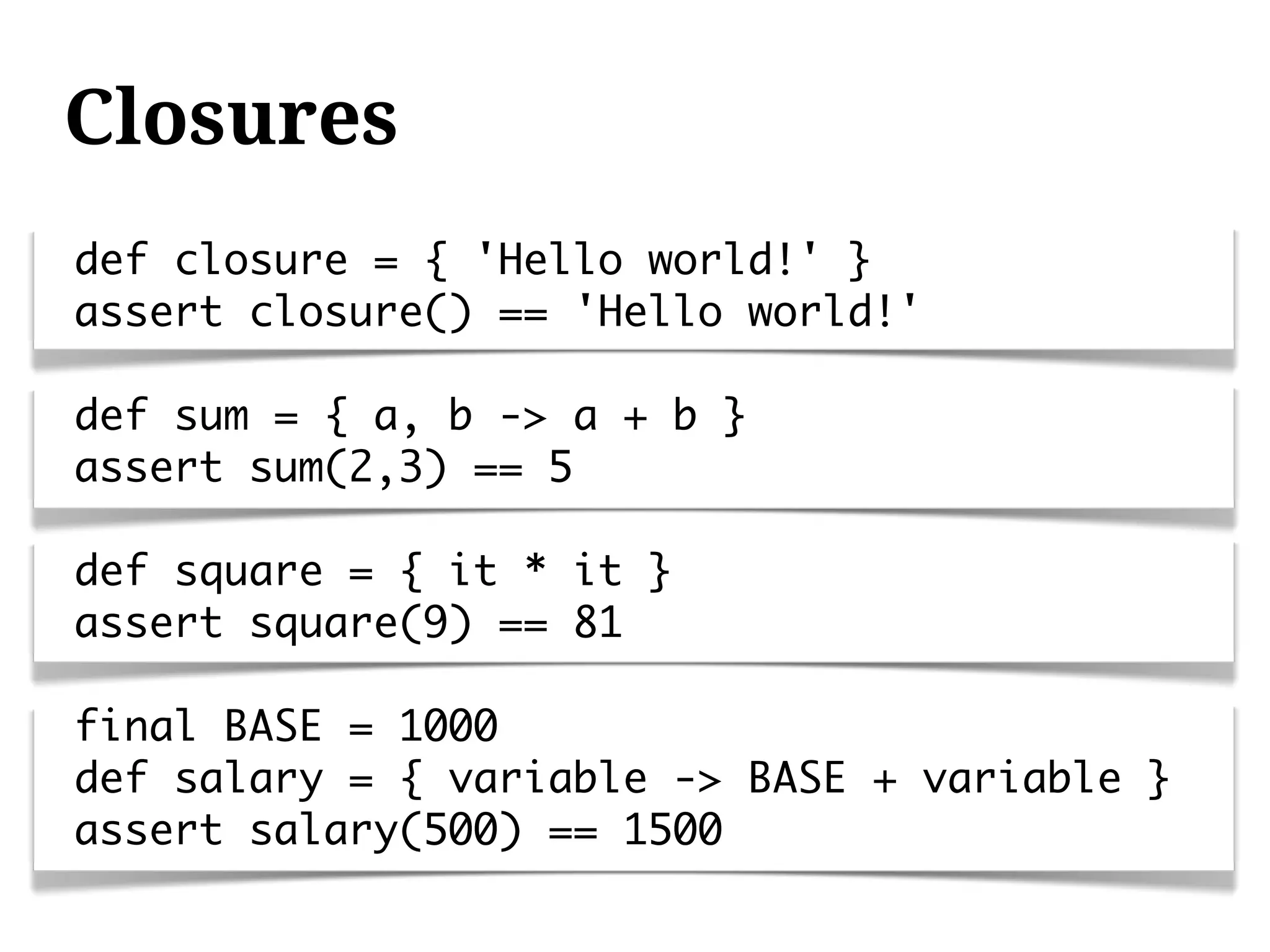 Closures
def closure = { 'Hello world!' }
assert closure() == 'Hello world!'

def sum = { a, b -> a + b }
assert sum(2,3) == 5

def square = { it * it }
assert square(9) == 81

final BASE = 1000
def salary = { variable -> BASE + variable }
assert salary(500) == 1500
 