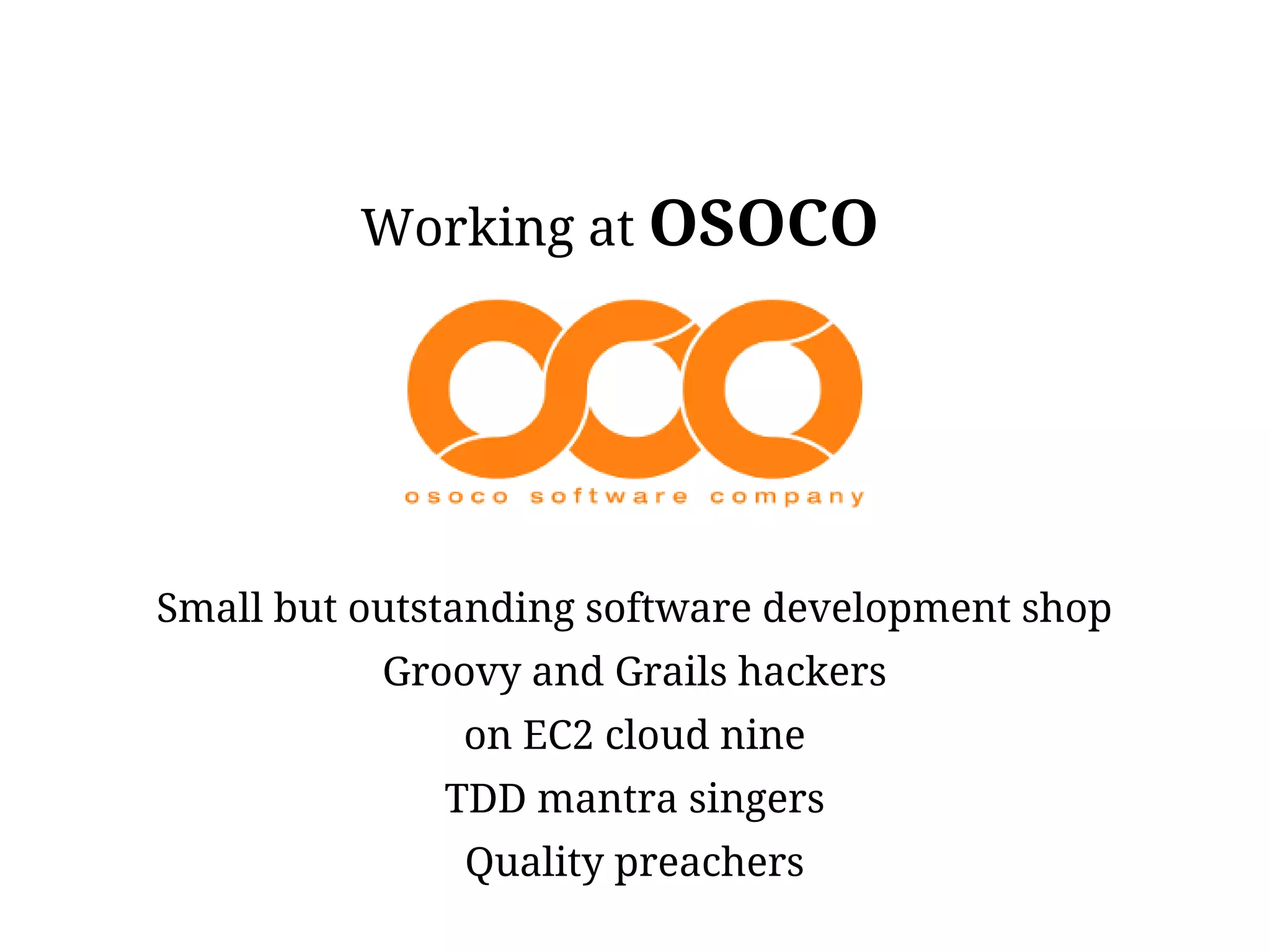 Working at OSOCO




Small but outstanding software development shop
           Groovy and Grails hackers
               on EC2 cloud nine
              TDD mantra singers
               Quality preachers
 
