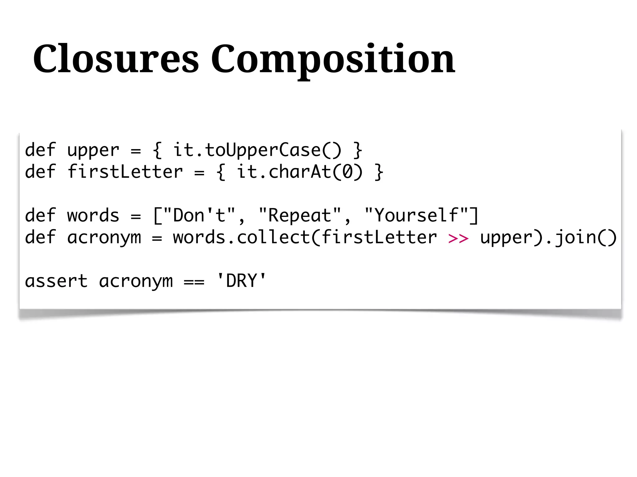 Closures Composition

def upper = { it.toUpperCase() }
def firstLetter = { it.charAt(0) }

def words = ["Don't", "Repeat", "Yourself"]
def acronym = words.collect(firstLetter >> upper).join()

assert acronym == 'DRY'
 