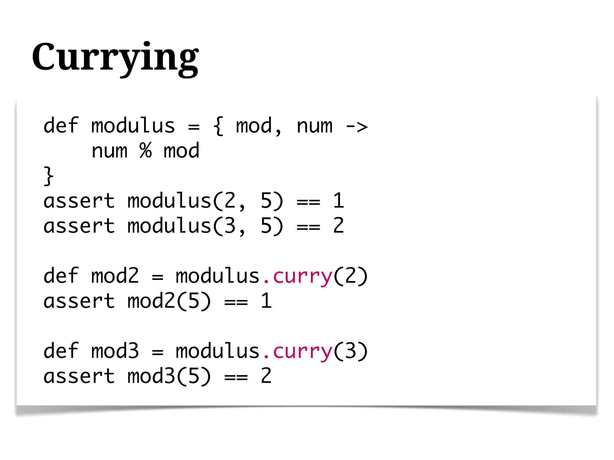 Currying
def modulus = { mod, num ->
    num % mod
}
assert modulus(2, 5) == 1
assert modulus(3, 5) == 2

def mod2 = modulus.curry(2)
assert mod2(5) == 1

def mod3 = modulus.curry(3)
assert mod3(5) == 2
 