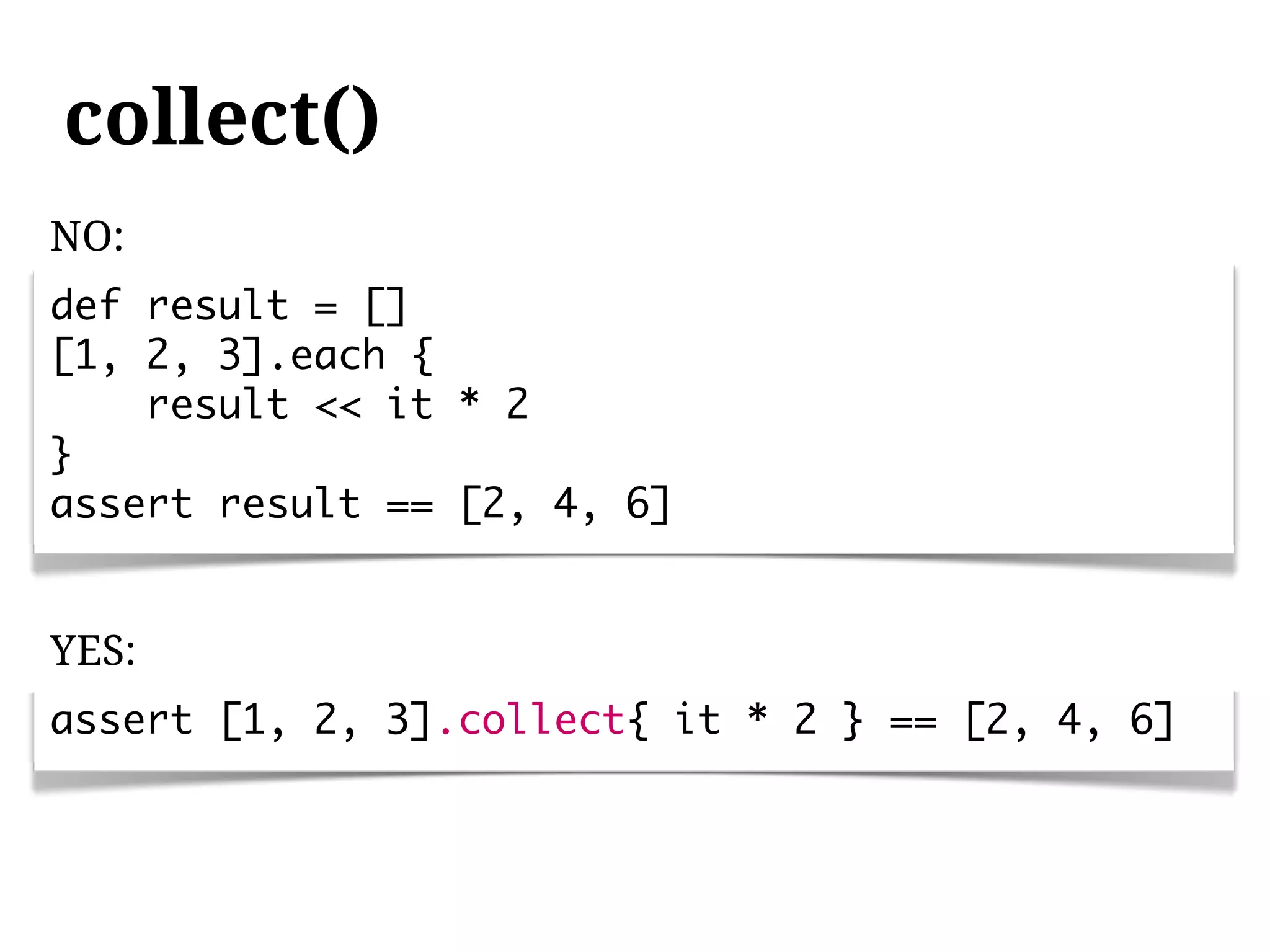 collect()
NO:
def result = []
[1, 2, 3].each {
    result << it * 2
}
assert result == [2, 4, 6]


YES:
assert [1, 2, 3].collect{ it * 2 } == [2, 4, 6]
 