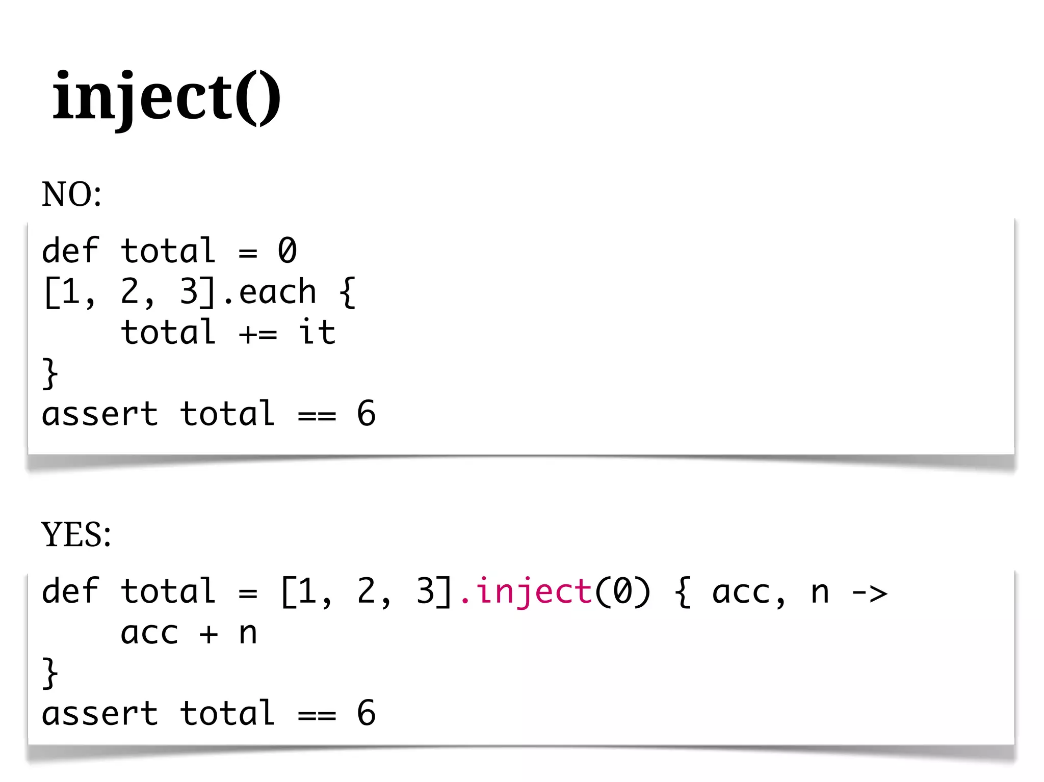 inject()
NO:
def total = 0
[1, 2, 3].each {
    total += it
}
assert total == 6


YES:
def total = [1, 2, 3].inject(0) { acc, n ->
    acc + n
}
assert total == 6
 