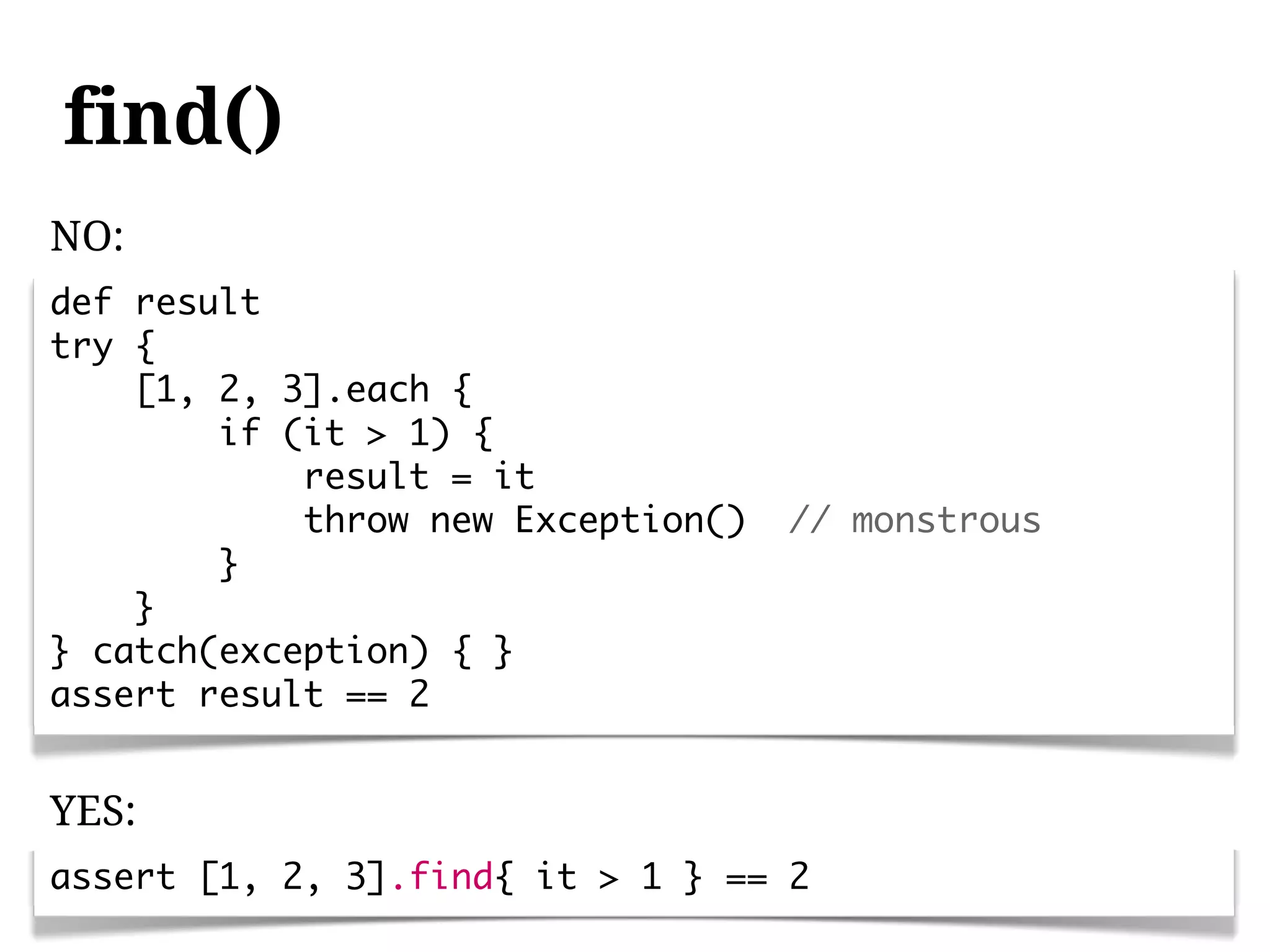 find()
NO:
def result
try {
    [1, 2, 3].each {
        if (it > 1) {
            result = it
            throw new Exception()   // monstrous
        }
    }
} catch(exception) { }
assert result == 2


YES:
assert [1, 2, 3].find{ it > 1 } == 2
 