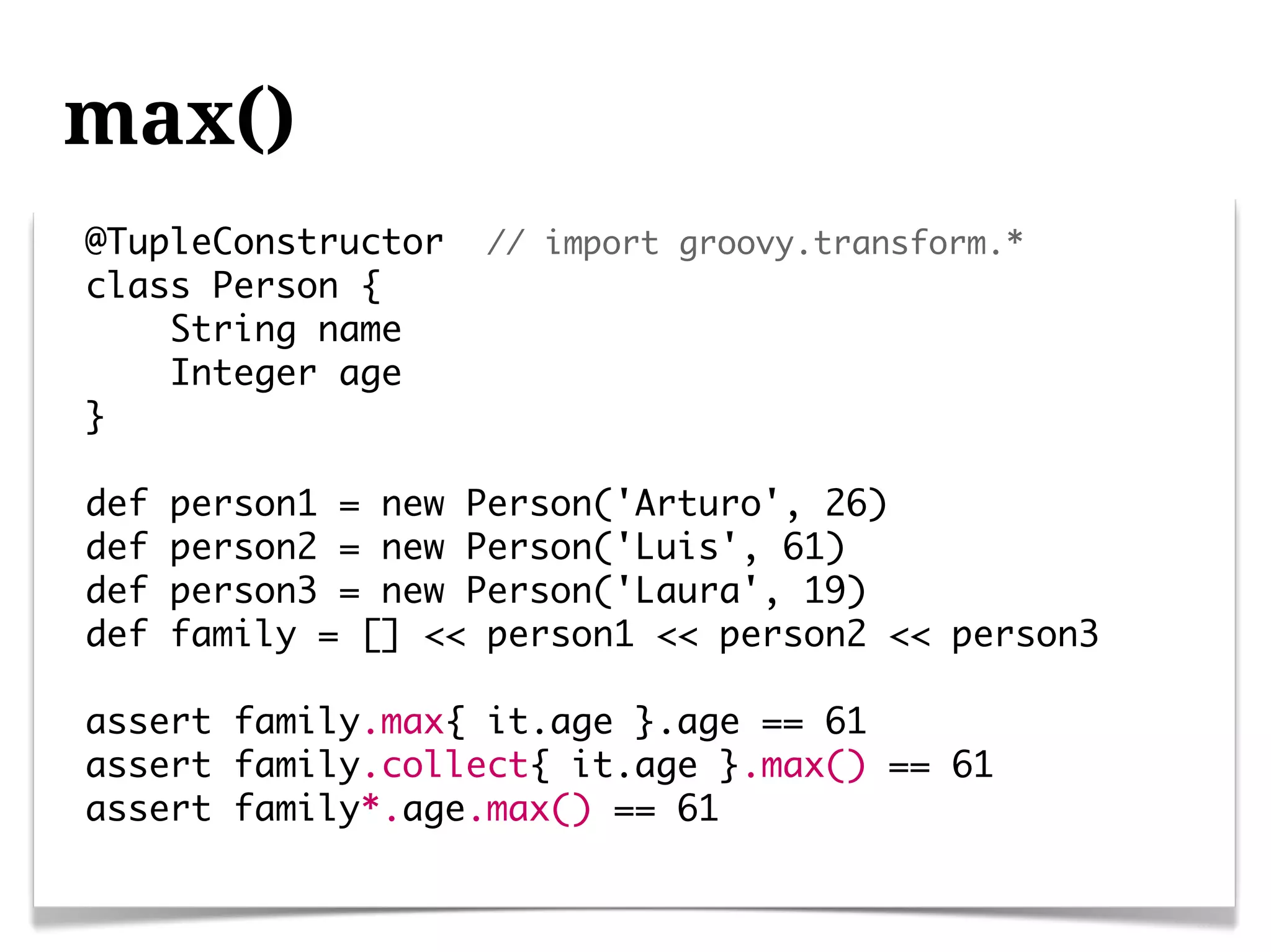 max()
@TupleConstructor   // import groovy.transform.*
class Person {
    String name
    Integer age
}

def   person1 = new Person('Arturo', 26)
def   person2 = new Person('Luis', 61)
def   person3 = new Person('Laura', 19)
def   family = [] << person1 << person2 << person3

assert family.max{ it.age }.age == 61
assert family.collect{ it.age }.max() == 61
assert family*.age.max() == 61
 