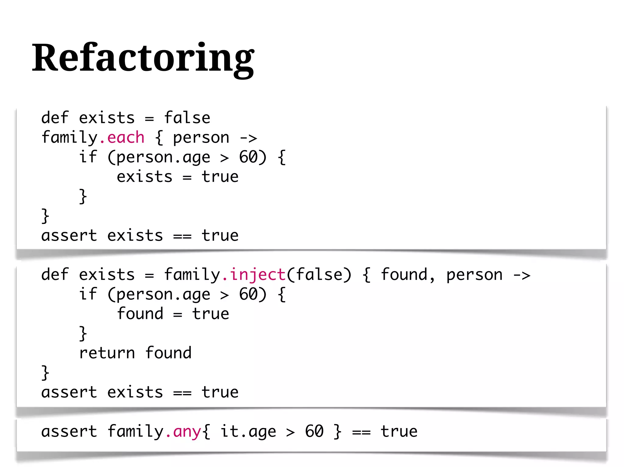 Refactoring
def exists = false
family.each { person ->
    if (person.age > 60) {
        exists = true
    }
}
assert exists == true

def exists = family.inject(false) { found, person ->
    if (person.age > 60) {
        found = true
    }
    return found
}
assert exists == true

assert family.any{ it.age > 60 } == true
 