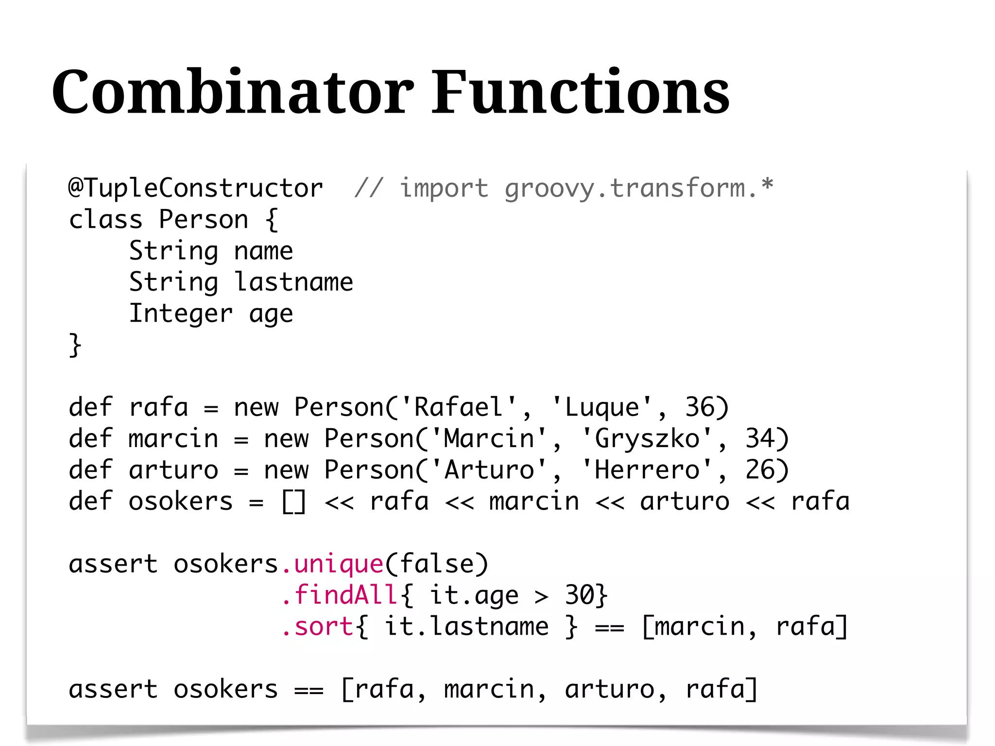 Combinator Functions
@TupleConstructor // import groovy.transform.*
class Person {
    String name
    String lastname
    Integer age
}

def   rafa = new Person('Rafael', 'Luque', 36)
def   marcin = new Person('Marcin', 'Gryszko', 34)
def   arturo = new Person('Arturo', 'Herrero', 26)
def   osokers = [] << rafa << marcin << arturo << rafa

assert osokers.unique(false)
              .findAll{ it.age > 30}
              .sort{ it.lastname } == [marcin, rafa]

assert osokers == [rafa, marcin, arturo, rafa]
 