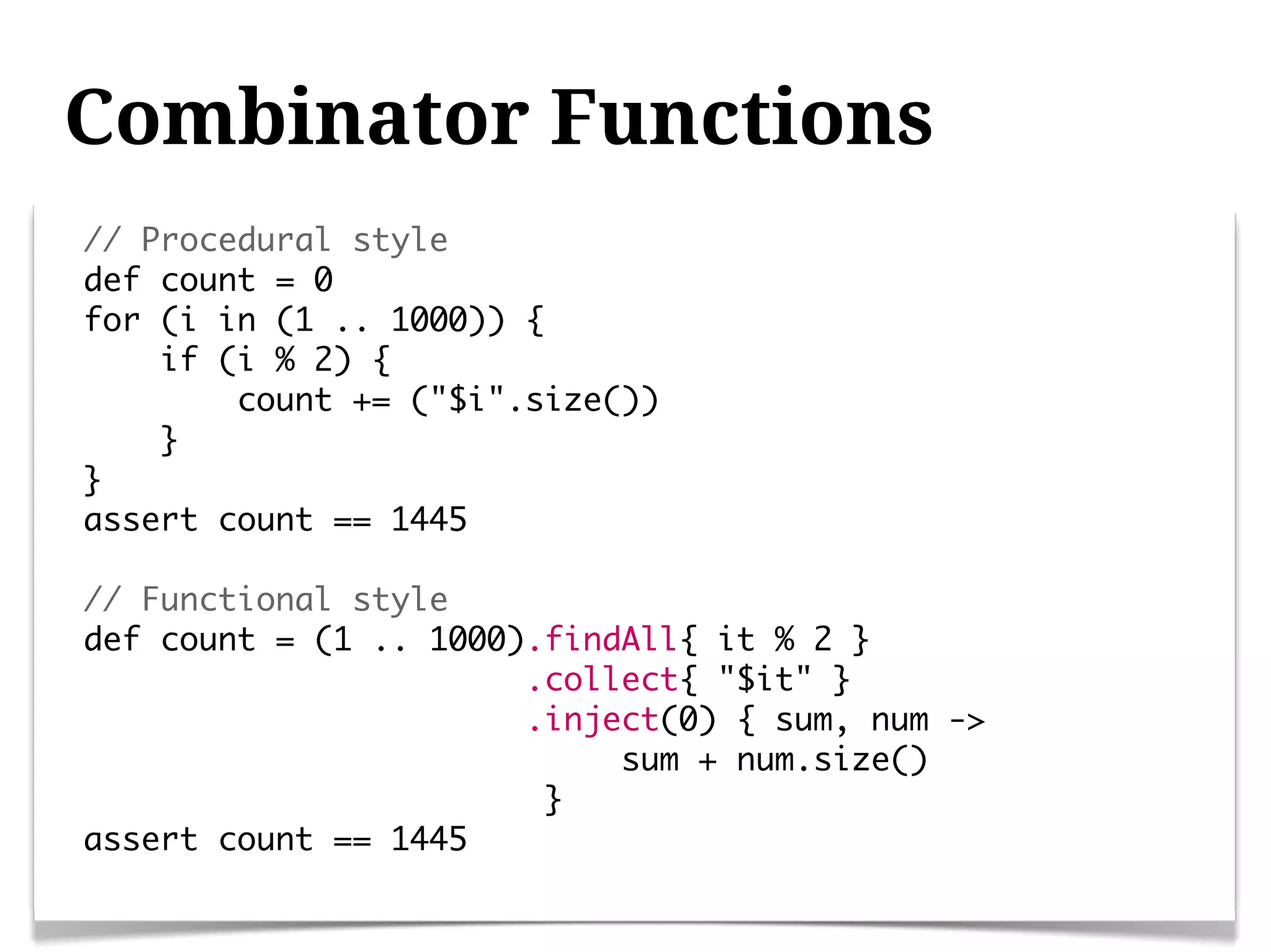 Combinator Functions
// Procedural style
def count = 0
for (i in (1 .. 1000)) {
    if (i % 2) {
        count += ("$i".size())
    }
}
assert count == 1445

// Functional style
def count = (1 .. 1000).findAll{ it % 2 }
                       .collect{ "$it" }
                       .inject(0) { sum, num ->
                            sum + num.size()
                        }
assert count == 1445
 