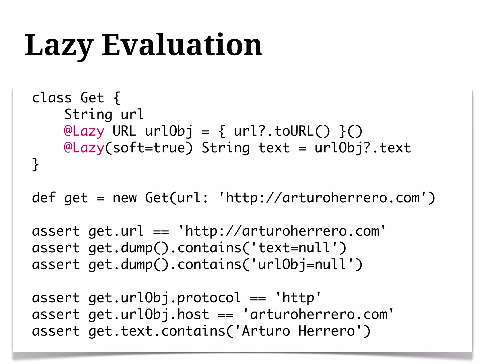Lazy Evaluation
class Get {
    String url
    @Lazy URL urlObj = { url?.toURL() }()
    @Lazy(soft=true) String text = urlObj?.text
}

def get = new Get(url: 'http://arturoherrero.com')

assert get.url == 'http://arturoherrero.com'
assert get.dump().contains('text=null')
assert get.dump().contains('urlObj=null')

assert get.urlObj.protocol == 'http'
assert get.urlObj.host == 'arturoherrero.com'
assert get.text.contains('Arturo Herrero')
 