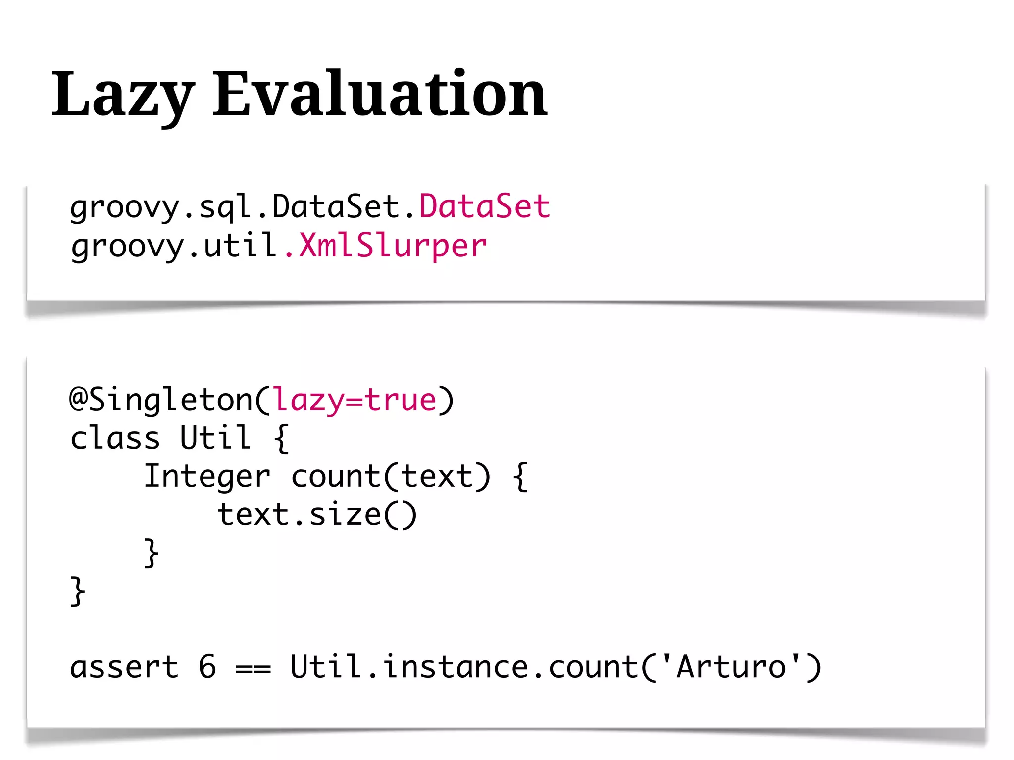 Lazy Evaluation
groovy.sql.DataSet.DataSet
groovy.util.XmlSlurper



@Singleton(lazy=true)
class Util {
    Integer count(text) {
        text.size()
    }
}

assert 6 == Util.instance.count('Arturo')
 
