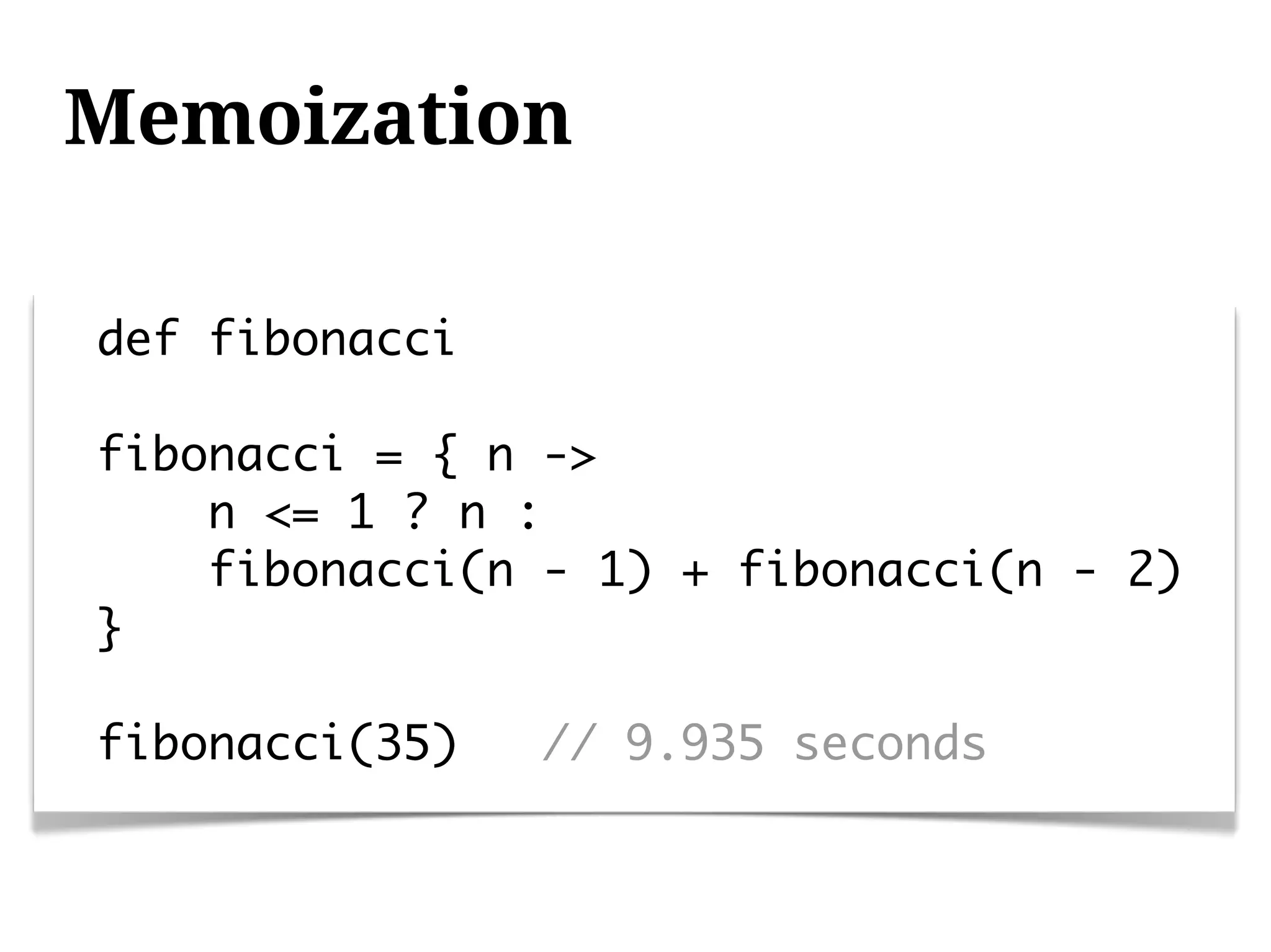 Memoization

def fibonacci

fibonacci = { n ->
    n <= 1 ? n :
    fibonacci(n - 1) + fibonacci(n - 2)
}

fibonacci(35)   // 9.935 seconds
 