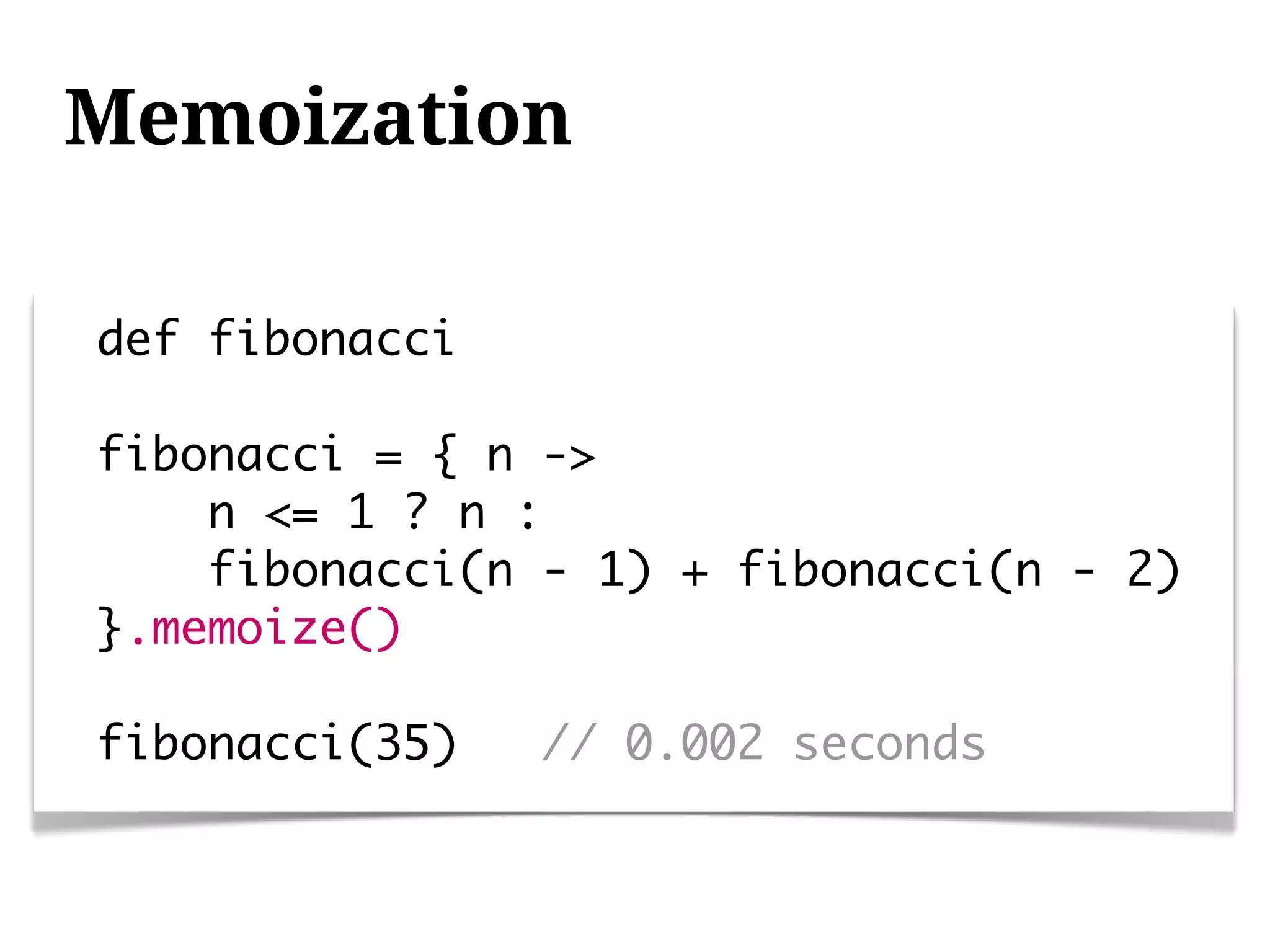 Memoization

def fibonacci

fibonacci = { n ->
    n <= 1 ? n :
    fibonacci(n - 1) + fibonacci(n - 2)
}.memoize()

fibonacci(35)   // 0.002 seconds
 