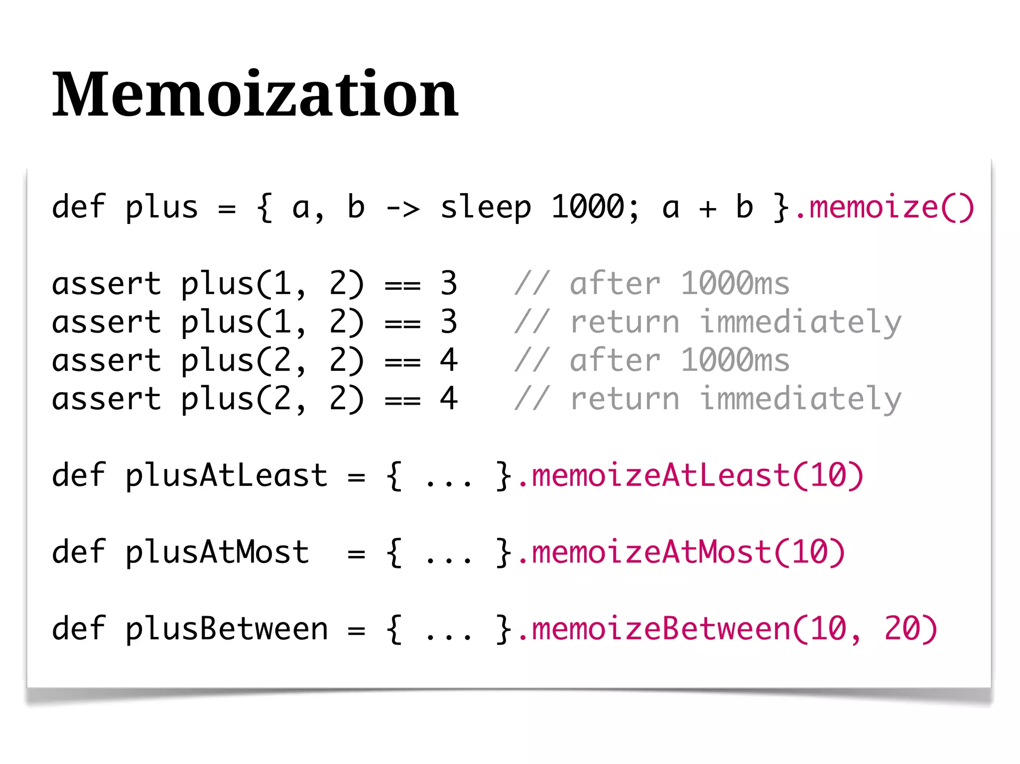 Memoization
def plus = { a, b -> sleep 1000; a + b }.memoize()

assert   plus(1,   2)   ==   3   //   after 1000ms
assert   plus(1,   2)   ==   3   //   return immediately
assert   plus(2,   2)   ==   4   //   after 1000ms
assert   plus(2,   2)   ==   4   //   return immediately

def plusAtLeast = { ... }.memoizeAtLeast(10)

def plusAtMost      = { ... }.memoizeAtMost(10)

def plusBetween = { ... }.memoizeBetween(10, 20)
 