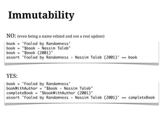 Immutability
NO: (even being a name rebind and not a real update)
book =   'Fooled by Randomness'
book =   "$book - Nassim Taleb"
book =   "$book (2001)"
assert   'Fooled by Randomness - Nassim Taleb (2001)' == book




YES:
book = 'Fooled   by Randomness'
bookWithAuthor   = "$book - Nassim Taleb"
completeBook =   "$bookWithAuthor (2001)"
assert 'Fooled   by Randomness - Nassim Taleb (2001)' == completeBook
 