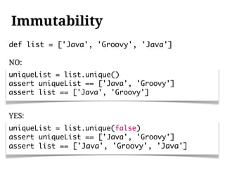 Immutability
def list = ['Java', 'Groovy', 'Java']

NO:
uniqueList = list.unique()
assert uniqueList == ['Java', 'Groovy']
assert list == ['Java', 'Groovy']


YES:
uniqueList = list.unique(false)
assert uniqueList == ['Java', 'Groovy']
assert list == ['Java', 'Groovy', 'Java']
 