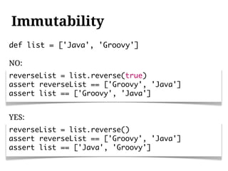 Immutability
def list = ['Java', 'Groovy']

NO:
reverseList = list.reverse(true)
assert reverseList == ['Groovy', 'Java']
assert list == ['Groovy', 'Java']


YES:
reverseList = list.reverse()
assert reverseList == ['Groovy', 'Java']
assert list == ['Java', 'Groovy']
 