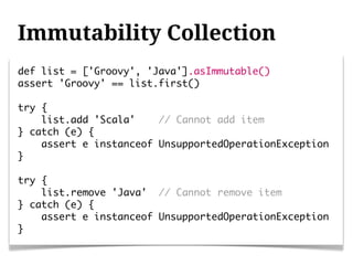 Immutability Collection
def list = ['Groovy', 'Java'].asImmutable()
assert 'Groovy' == list.first()

try {
    list.add 'Scala'    // Cannot add item
} catch (e) {
    assert e instanceof UnsupportedOperationException
}

try {
    list.remove 'Java' // Cannot remove item
} catch (e) {
    assert e instanceof UnsupportedOperationException
}
 