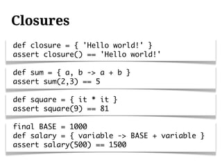 Closures
def closure = { 'Hello world!' }
assert closure() == 'Hello world!'

def sum = { a, b -> a + b }
assert sum(2,3) == 5

def square = { it * it }
assert square(9) == 81

final BASE = 1000
def salary = { variable -> BASE + variable }
assert salary(500) == 1500
 