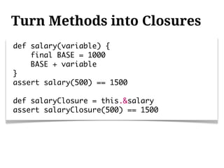 Turn Methods into Closures
def salary(variable) {
    final BASE = 1000
    BASE + variable
}
assert salary(500) == 1500

def salaryClosure = this.&salary
assert salaryClosure(500) == 1500
 