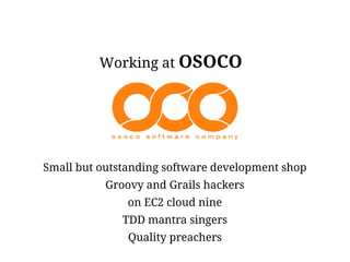 Working at OSOCO




Small but outstanding software development shop
           Groovy and Grails hackers
               on EC2 cloud nine
              TDD mantra singers
               Quality preachers
 