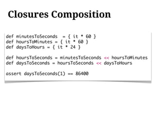 Closures Composition

def minutesToSeconds = { it * 60 }
def hoursToMinutes = { it * 60 }
def daysToHours = { it * 24 }

def hoursToSeconds = minutesToSeconds << hoursToMinutes
def daysToSeconds = hoursToSeconds << daysToHours

assert daysToSeconds(1) == 86400
 