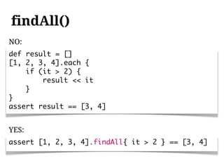 findAll()
NO:
def result = []
[1, 2, 3, 4].each {
    if (it > 2) {
        result << it
    }
}
assert result == [3, 4]


YES:
assert [1, 2, 3, 4].findAll{ it > 2 } == [3, 4]
 