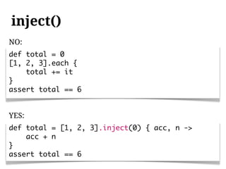 inject()
NO:
def total = 0
[1, 2, 3].each {
    total += it
}
assert total == 6


YES:
def total = [1, 2, 3].inject(0) { acc, n ->
    acc + n
}
assert total == 6
 