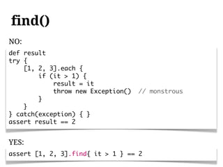 find()
NO:
def result
try {
    [1, 2, 3].each {
        if (it > 1) {
            result = it
            throw new Exception()   // monstrous
        }
    }
} catch(exception) { }
assert result == 2


YES:
assert [1, 2, 3].find{ it > 1 } == 2
 
