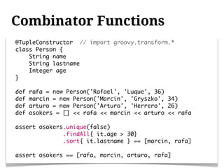 Combinator Functions
@TupleConstructor // import groovy.transform.*
class Person {
    String name
    String lastname
    Integer age
}

def   rafa = new Person('Rafael', 'Luque', 36)
def   marcin = new Person('Marcin', 'Gryszko', 34)
def   arturo = new Person('Arturo', 'Herrero', 26)
def   osokers = [] << rafa << marcin << arturo << rafa

assert osokers.unique(false)
              .findAll{ it.age > 30}
              .sort{ it.lastname } == [marcin, rafa]

assert osokers == [rafa, marcin, arturo, rafa]
 