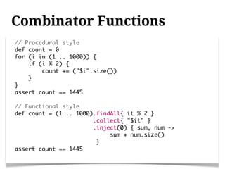 Combinator Functions
// Procedural style
def count = 0
for (i in (1 .. 1000)) {
    if (i % 2) {
        count += ("$i".size())
    }
}
assert count == 1445

// Functional style
def count = (1 .. 1000).findAll{ it % 2 }
                       .collect{ "$it" }
                       .inject(0) { sum, num ->
                            sum + num.size()
                        }
assert count == 1445
 