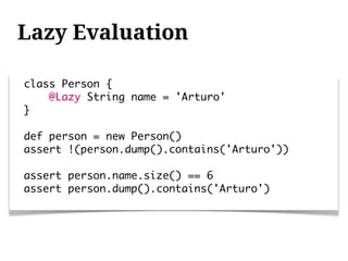 Lazy Evaluation

class Person {
    @Lazy String name = 'Arturo'
}

def person = new Person()
assert !(person.dump().contains('Arturo'))

assert person.name.size() == 6
assert person.dump().contains('Arturo')
 
