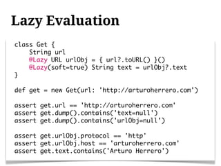 Lazy Evaluation
class Get {
    String url
    @Lazy URL urlObj = { url?.toURL() }()
    @Lazy(soft=true) String text = urlObj?.text
}

def get = new Get(url: 'http://arturoherrero.com')

assert get.url == 'http://arturoherrero.com'
assert get.dump().contains('text=null')
assert get.dump().contains('urlObj=null')

assert get.urlObj.protocol == 'http'
assert get.urlObj.host == 'arturoherrero.com'
assert get.text.contains('Arturo Herrero')
 