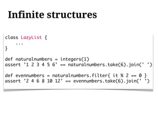 Infinite structures

class LazyList {
    ...
}

def naturalnumbers = integers(1)
assert '1 2 3 4 5 6' == naturalnumbers.take(6).join(' ')

def evennumbers = naturalnumbers.filter{ it % 2 == 0 }
assert '2 4 6 8 10 12' == evennumbers.take(6).join(' ')
 